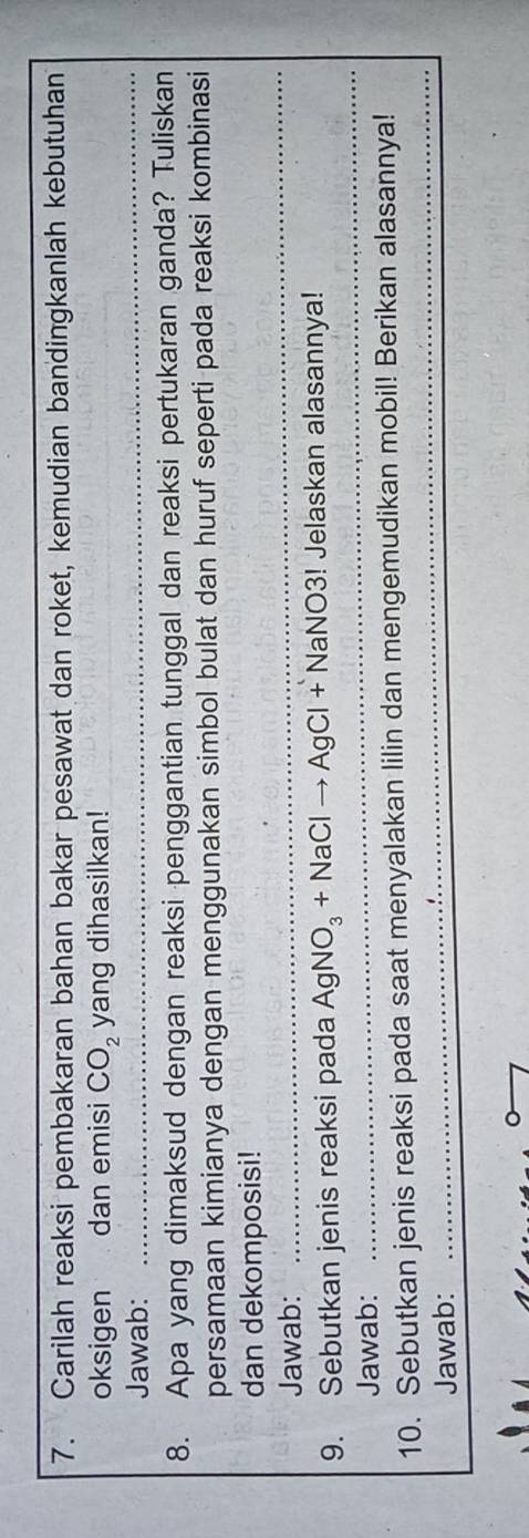 Carilah reaksi pembakaran bahan bakar pesawat dan roket, kemudian bandingkanlah kebutuhan 
_ 
oksigen dan emisi CO_2 yang dihasilkan! 
Jawab: 
8. Apa yang dimaksud dengan reaksi penggantian tunggal dan reaksi pertukaran ganda? Tuliskan 
persamaan kimianya dengan menggunakan simbol bulat dan huruf seperti pada reaksi kombinasi 
dan dekomposisi! 
Jawab: 
_ 
9. Sebutkan jenis reaksi pada AgNO_3+NaClto AgCl+NaNO3! Jelaskan alasannya! 
Jawab: 
_ 
10. Sebutkan jenis reaksi pada saat menyalakan lilin dan mengemudikan mobil! Berikan alasannya! 
Jawab: 
_