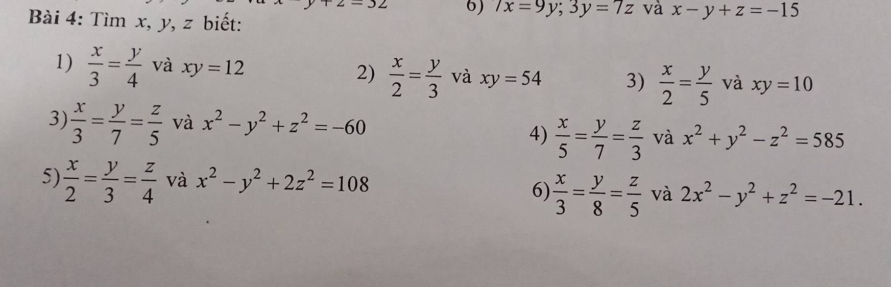 32 
6) 7x=9y; 3y=7z và x-y+z=-15
Bài 4: Tìm x, y, z biết: 
1)  x/3 = y/4  và xy=12 và xy=10
2)  x/2 = y/3  và xy=54  x/2 = y/5 
3) 
3)  x/3 = y/7 = z/5  và x^2-y^2+z^2=-60
4)  x/5 = y/7 = z/3  và x^2+y^2-z^2=585
5)  x/2 = y/3 = z/4  và x^2-y^2+2z^2=108
6)  x/3 = y/8 = z/5  và 2x^2-y^2+z^2=-21.