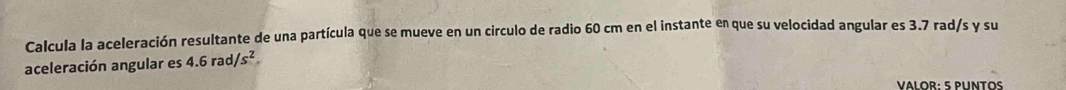 Calcula la aceleración resultante de una partícula que se mueve en un circulo de radio 60 cm en el instante en que su velocidad angular es 3.7 rad/s y su 
aceleración angular es 4.6rad/s^2
VALOR: 5 PUNTOS