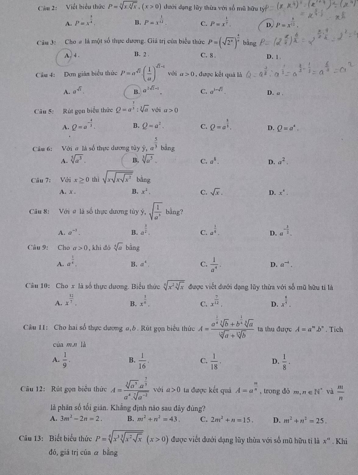 Viết biểu thức P=sqrt[3](x.sqrt [4]x),(x>0) dưới dạng lũy thừa với số mũ hữu
B.
A. P=x^(frac 5)4, P=x^(frac 1)12. P=x^(frac 1)7. P=x^(frac 3)12.
C.
D.
Câu 3: Cho a là một số thực dương. Giá trị của biểu thức P=(sqrt(2^a))^ 4/a  bằng
A. 4 . B. 2 . C. 8 . D. 1 .
Câu 4: Đơn giản biểu thức P=a^(sqrt(2))· ( 1/a )^sqrt(2)-1 với a>0 , được kết quả là
B.
A. a^(sqrt(2)). a^(2sqrt(2)-1). C. a^(1-sqrt(2)). D. a .
Câu 5: Rút gọn biểu thức Q=a^(frac 7)3:sqrt[3](a)vbi a>0
A. Q=a^(-frac 4)3. Q=a^(frac 8)3,
B. Q=a^2. C. D. Q=a^4.
Câu 6: Với a là số thực dương tùy ý, a^(frac 5)3 bằng
B.
A. sqrt[5](a^3). sqrt[3](a^5). a^8. a^2.
C.
D.
Câu 7: Với x≥ 0 thì sqrt(xsqrt xsqrt x^2) bằng
A. x . B. x^2. C. sqrt(x), x^4.
D.
Câu 8: Với a là số thực dương tùy y,sqrt(frac 1)a^3 bằng?
A. a^(-3). B. a^(frac 3)2. a^(frac 1)6. a^(-frac 3)2.
C.
D.
Câu 9: Cho a>0 , khí đó sqrt[4](a) bằng
A. a^(frac 1)4.
B. a^4, C.  1/a^4 . D. a^(-4).
Câu 10: Cho x là số thực dương. Biểu thức sqrt[4](x^2sqrt [3]x) được viết dưới dạng lũy thừa với số mũ hữu ti là
A. x^(frac 12)7. x^(frac 5)6. x^(frac 7)12. x^(frac 6)5.
B.
C.
D.
Câu 11: Cho hai số thực dương a,b. Rút gọn biểu thức A=frac a^(frac 1)4sqrt[3](b)+b^(frac 1)4sqrt[3](a)sqrt[12](a)+sqrt[12](b) ta thu được A=a^m.b^n. Tich
của m n là
A.  1/9 .  1/16 .  1/18 .  1/8 ·
B.
C.
D.
Câu 12: Rút gọn biểu thức A=frac sqrt[3](a^5).a^(frac 7)3a^4.sqrt[7](a^(-2)) với a>0 ta được kết quả A=a^(frac m)n , trong đó m,n∈ N^* và  m/n 
là phân số tối giản. Khắng định nào sau đây đúng?
A. 3m^2-2n=2. B. m^2+n^2=43. C. 2m^2+n=15. D. m^2+n^2=25.
Câu 13: Biết biểu thức P=sqrt[6](x^3sqrt [3]x^2sqrt x)(x>0) được viết dưới dạng lũy thừa với số mũ hữu tỉ là x^a. Khi
đó, giá trị của ā bằng