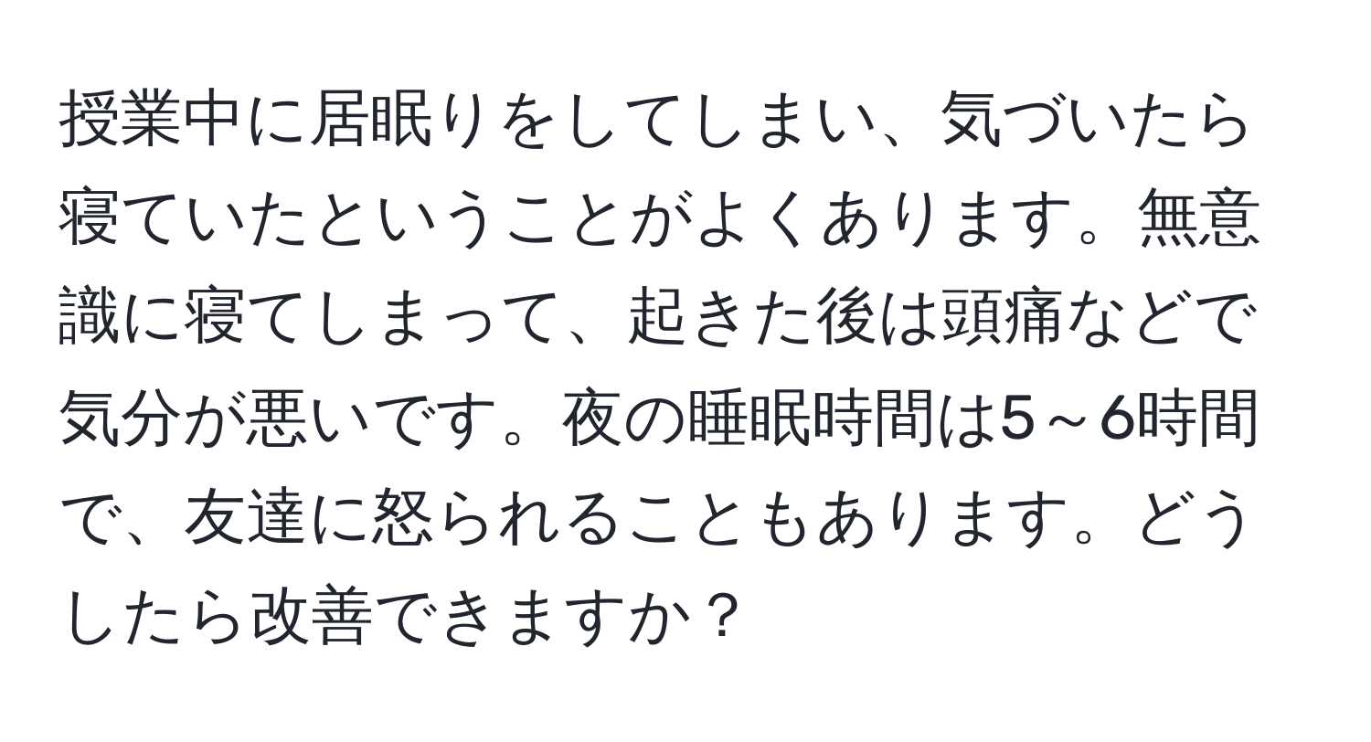 授業中に居眠りをしてしまい、気づいたら寝ていたということがよくあります。無意識に寝てしまって、起きた後は頭痛などで気分が悪いです。夜の睡眠時間は5～6時間で、友達に怒られることもあります。どうしたら改善できますか？