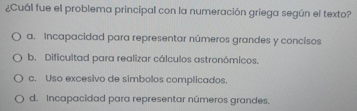 ¿Cuál fue el problema principal con la numeración griega según el texto?
a. Incapacidad para representar números grandes y concisos
b. Dificultad para realizar cálculos astronómicos.
c. Uso excesivo de símbolos complicados.
d. Incapacidad para representar números grandes.