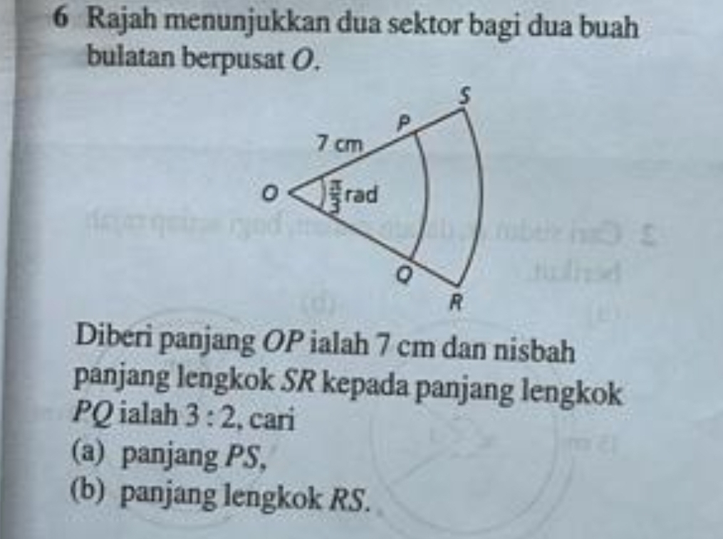 Rajah menunjukkan dua sektor bagi dua buah
bulatan berpusat O.
Diberi panjang OP ialah 7 cm dan nisbah
panjang lengkok SR kepada panjang lengkok
PQ ialah 3:2 , cari
(a) panjang PS,
(b) panjang lengkok RS.