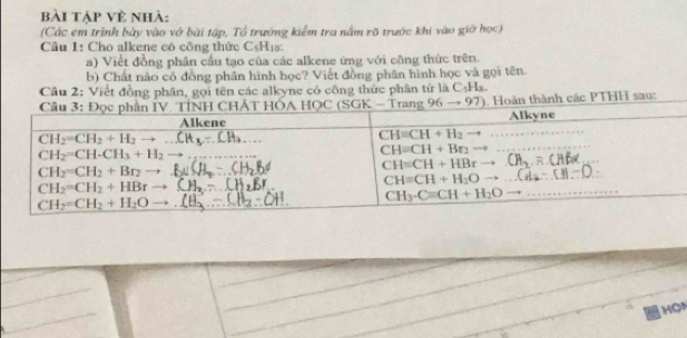 bài tập về nhà:
(Các em trình bày vào vớ bài tập, Tổ trưởng kiểm tra nằm rõ trước khi vào giờ học)
Câu 1: Cho alkene có công thức C H_1 Y
a) Viết đồng phân cầu tạo của các alkene ứng với công thức trên.
b) Chất nào có đồng phân hình học? Viết đồng phân hình học và gọi tên.
Cầu 2: Viết đồng phân, gọi tên các alkyne có công thức phân tử là C_5H_8.
, Hoàn thành các PTHH sau:
HON