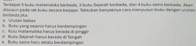 Terdapat 5 buku matematika berbeda, 3 buku Sejarah berbeda, dan 4 buku sains berbeda. Akan
disusun pada rak buku secara berjajar. Tebtukan banyaknya cara menyusun buku dengan urutan
berbeda jika:
a.Urutan bebas
b. Buku yang sejenis harus berdampingan
c. Kulu matematika harus berada di pinggir
d. Buku Sejarah harus berada di Tengah
e. Buku sains haru selalu berdampingan