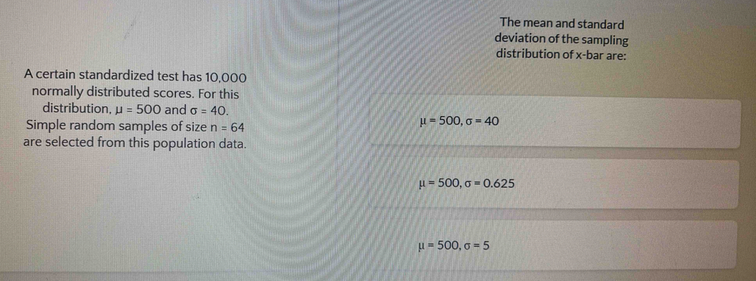 The mean and standard
deviation of the sampling
distribution of x -bar are:
A certain standardized test has 10,000
normally distributed scores. For this
distribution, mu =500 and sigma =40. 
Simple random samples of size n=64
mu =500, sigma =40
are selected from this population data.
mu =500, sigma =0.625
mu =500, sigma =5