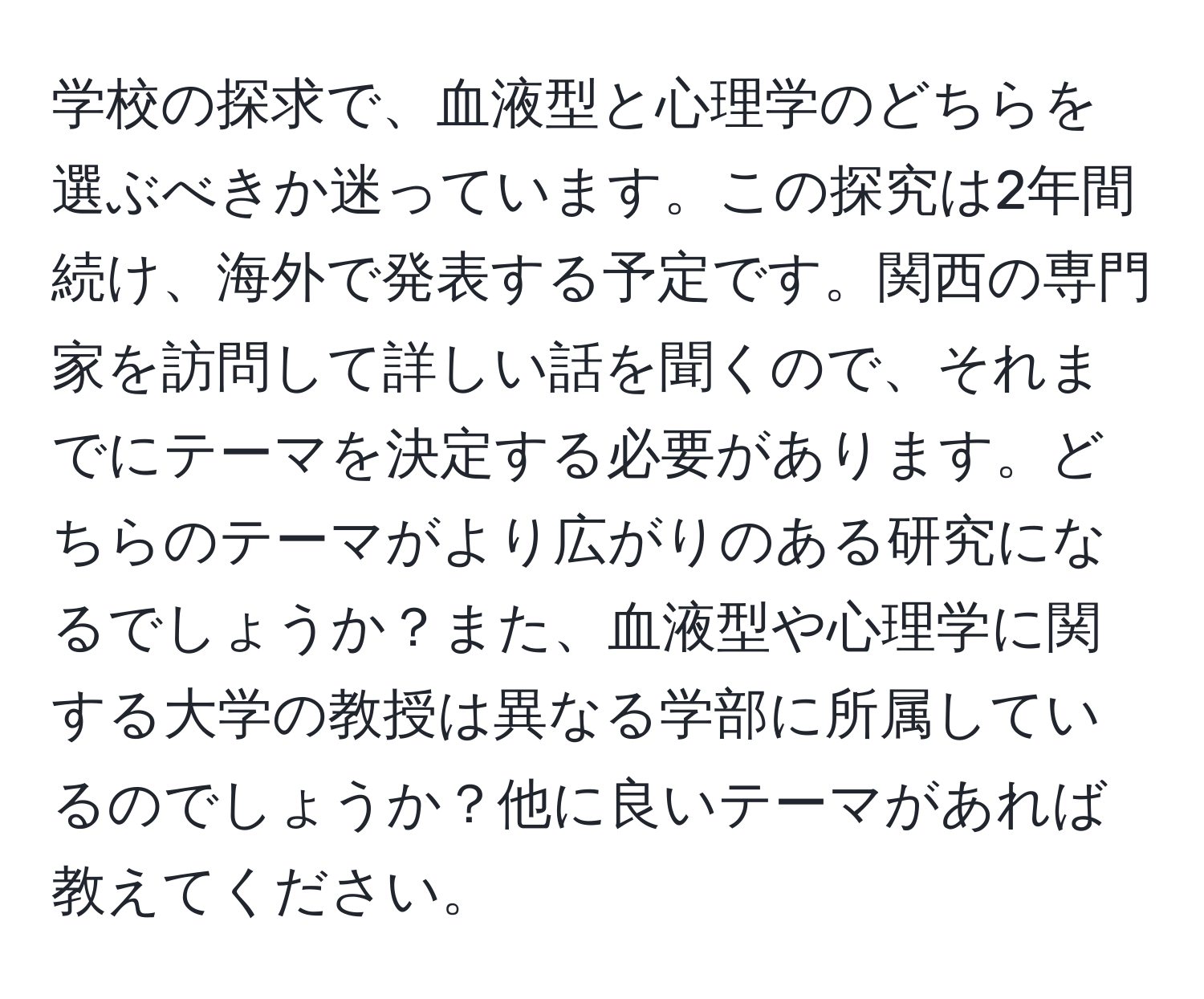 学校の探求で、血液型と心理学のどちらを選ぶべきか迷っています。この探究は2年間続け、海外で発表する予定です。関西の専門家を訪問して詳しい話を聞くので、それまでにテーマを決定する必要があります。どちらのテーマがより広がりのある研究になるでしょうか？また、血液型や心理学に関する大学の教授は異なる学部に所属しているのでしょうか？他に良いテーマがあれば教えてください。