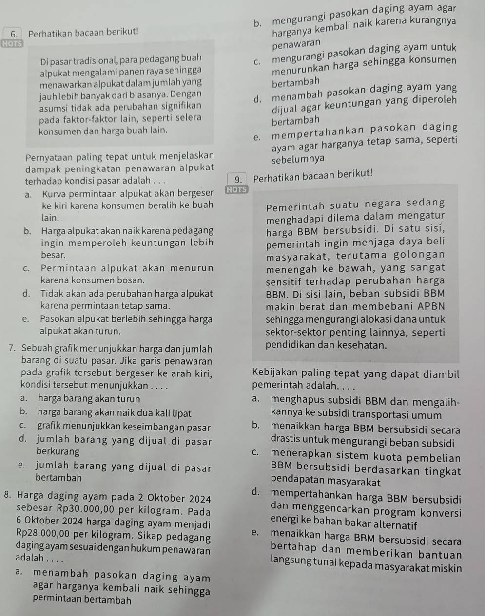 b. mengurangi pasokan daging ayam agar
6. Perhatikan bacaan berikut!
harganya kembali naik karena kurangnya
HOTS
penawaran
Di pasar tradisional, para pedagang buah
c. mengurangi pasokan daging ayam untuk
alpukat mengalami panen raya sehingga
menurunkan harga sehingga konsumen
menawarkan alpukat dalam jumlah yang bertambah
jauh lebih banyak dari biasanya. Dengan
asumsi tidak ada perubahan signifikan d. menambah pasokan daging ayam yang
pada faktor-faktor lain, seperti selera dijual agar keuntungan yang diperoleh
bertambah
konsumen dan harga buah lain.
e. mempertahankan pasokan daging
Pernyataan paling tepat untuk menjelaskan ayam agar harganya tetap sama, seperti
dampak peningkatan penawaran alpukat sebelumnya
terhadap kondisi pasar adalah . . . 9. Perhatikan bacaan berikut!
a. Kurva permintaan alpukat akan bergeser HOTS
ke kiri karena konsumen beralih ke buah
Pemerintah suatu negara sedang
lain.
menghadapi dilema dalam mengatur
b. Harga alpukat akan naik karena pedagang harga BBM bersubsidi. Di satu sisi,
ingin memperoleh keuntungan lebih
besar. pemerintah ingin menjaga daya beli
masyarakat, terutama golongan
c. Permintaan alpukat akan menurun menengah ke bawah, yang sangat
karena konsumen bosan. sensitif terhadap perubahan harga
d. Tidak akan ada perubahan harga alpukat BBM. Di sisi lain, beban subsidi BBM
karena permintaan tetap sama. makin berat dan membebani APBN
e. Pasokan alpukat berlebih sehingga harga sehingga mengurangi alokasi dana untuk
alpukat akan turun. sektor-sektor penting lainnya, seperti
7. Sebuah grafik menunjukkan harga dan jumlah pendidikan dan kesehatan.
barang di suatu pasar. Jika garis penawaran
pada grafik tersebut bergeser ke arah kiri, Kebijakan paling tepat yang dapat diambil
kondisi tersebut menunjukkan . . . . pemerintah adalah. . . .
a. harga barang akan turun a. menghapus subsidi BBM dan mengalih-
b. harga barang akan naik dua kali lipat kannya ke subsidi transportasi umum
c. grafik menunjukkan keseimbangan pasar b. menaikkan harga BBM bersubsidi secara
d. jumlah barang yang dijual di pasar
drastis untuk mengurangi beban subsidi
c. menerapkan sistem kuota pembelian
berkurang BBM bersubsidi berdasarkan tingkat
e. jumlah barang yang dijual di pasar
bertambah
pendapatan masyarakat
8. Harga daging ayam pada 2 Oktober 2024 d. mempertahankan harga BBM bersubsidi
dan menggencarkan program konversi
sebesar Rp30.000,00 per kilogram. Pada energi ke bahan bakar alternatif
6 Oktober 2024 harga daging ayam menjadi e. menaikkan harga BBM bersubsidi secara
Rp28.000,00 per kilogram. Sikap pedagang bertahap dan memberikan bantuan
daging ayam sesuai dengan hukum penawaran langsung tunai kepada masyarakat miskin
adalah . . . .
a. menambah pasokan daging ayam
agar harganya kembali naik sehingga
permintaan bertambah