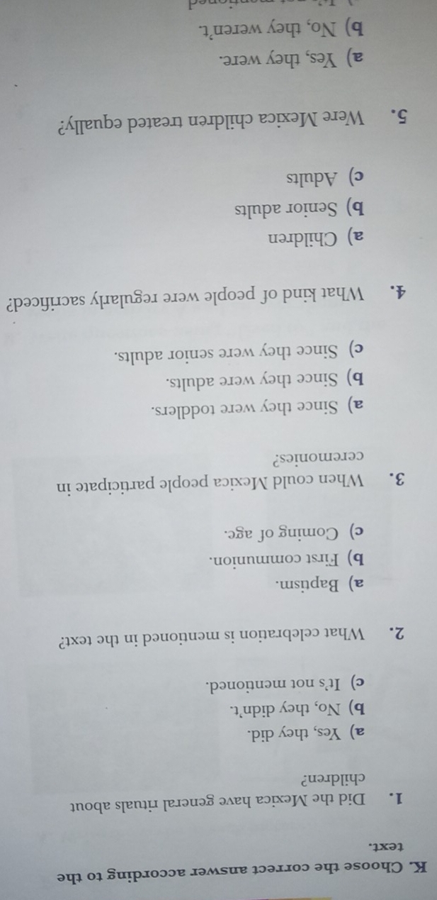 Choose the correct answer according to the
text.
1. Did the Mexica have general rituals about
children?
a) Yes, they did.
b) No, they didn’t.
c) It’s not mentioned.
2. What celebration is mentioned in the text?
a) Baptism.
b) First communion.
c) Coming of age.
3. When could Mexica people participate in
ceremonies?
a) Since they were toddlers.
b) Since they were adults.
c) Since they were senior adults.
4. What kind of people were regularly sacrificed?
a) Children
b) Senior adults
c) Adults
5. Were Mexica children treated equally?
a) Yes, they were.
b) No, they weren’t.