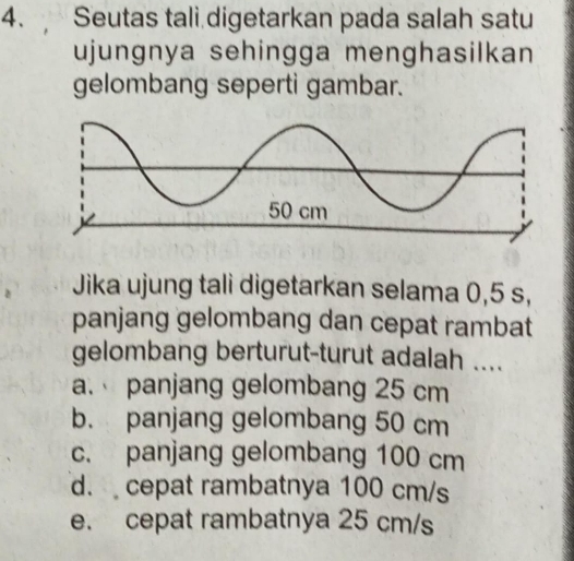 Seutas tali digetarkan pada salah satu
ujungnya sehingga menghasilkan
gelombang seperti gambar.
Jika ujung tali digetarkan selama 0,5 s,
panjang gelombang dan cepat rambat
gelombang berturut-turut adalah ....
a. panjang gelombang 25 cm
b. panjang gelombang 50 cm
c. panjang gelombang 100 cm
d. cepat rambatnya 100 cm/s
e. cepat rambatnya 25 cm/s