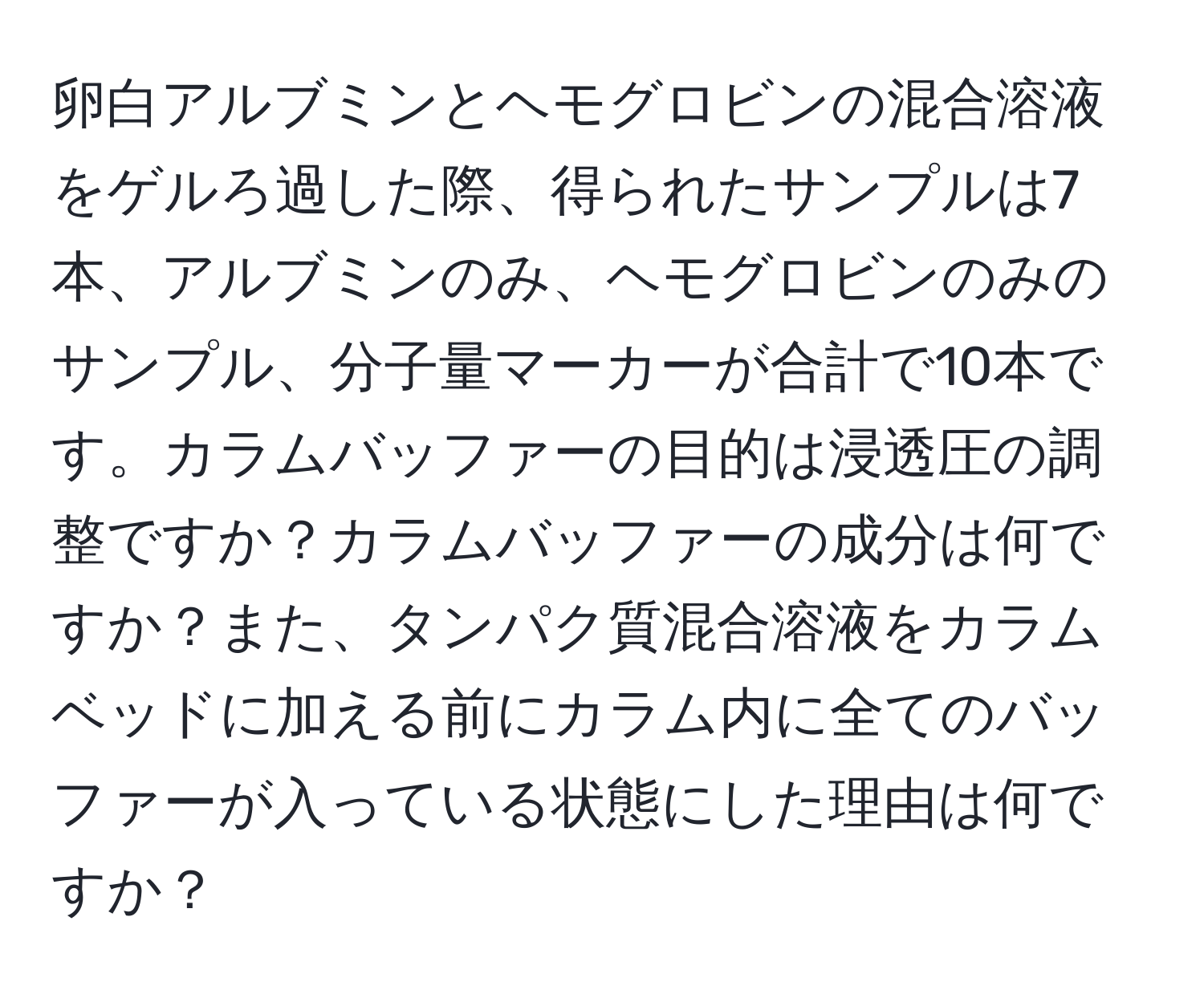 卵白アルブミンとヘモグロビンの混合溶液をゲルろ過した際、得られたサンプルは7本、アルブミンのみ、ヘモグロビンのみのサンプル、分子量マーカーが合計で10本です。カラムバッファーの目的は浸透圧の調整ですか？カラムバッファーの成分は何ですか？また、タンパク質混合溶液をカラムベッドに加える前にカラム内に全てのバッファーが入っている状態にした理由は何ですか？