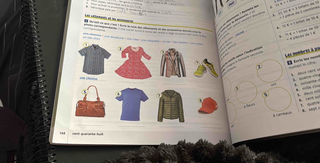 Vour payer, Véronique va à la ies gants à Fatima. _ 37,50∈ =3 billets de 10
euros et 90
Paul
7. Pour activer la promotion, la vendeuse doit scanner la
8. Véronique paie par_
+ 1 pièce de 5 centimes
3.
es vétements ? Remets le
Jono fatti questí vestiti? Riordín 2. 25∈ =1bm _
Les vêtements et les accessoires
onre pour le découvrir. / l__
4. 12∈ =1 billet de 10 €
EQu'est-ce que c'est ? Écris le nom des vêtements et des accessoires donnés sous la
_
corrispondente. photo correspondante. / Che cos'è? Scrivi il nome del vestiti e degli accessori dati sotto la foto
5. 71 ∈ =1 billet de 50
Coprírio
un tee-shirt une-chemise » une doudoune » une robe » une casquette » un sac » des baskets » une veste » e en S E C O S I__
+ 4 pièces de 1 €
en NEIAL_
R/L un en NÖTCÖ
Les nombres à pa
e les motifs selon l'indication
Écris les noml
isegna le fantasíe secondo
numeri in cifre.
one richiesta.
②
1. deux cent u
uni 2. quatre-ving
__③
3. soixante-
4. mille cina
5 ⑥ 5. deux mil
5
8 185
6. cent so
à fleurs
7. quatre
à carreaux 8. sept c
_
__
_
148 cent quarante-huit