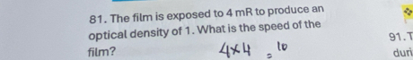 The film is exposed to 4 mR to produce an 
optical density of 1. What is the speed of the
91.T 
film? duri