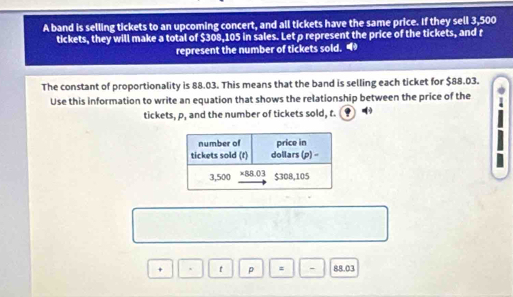 A band is selling tickets to an upcoming concert, and all tickets have the same price. If they sell 3,500
tickets, they will make a total of $308,105 in sales. Let p represent the price of the tickets, and t
represent the number of tickets sold. “ 
The constant of proportionality is 88.03. This means that the band is selling each ticket for $88.03. 
Use this information to write an equation that shows the relationship between the price of the 
tickets, p, and the number of tickets sold, t. ⑨ 
t p - 88.03