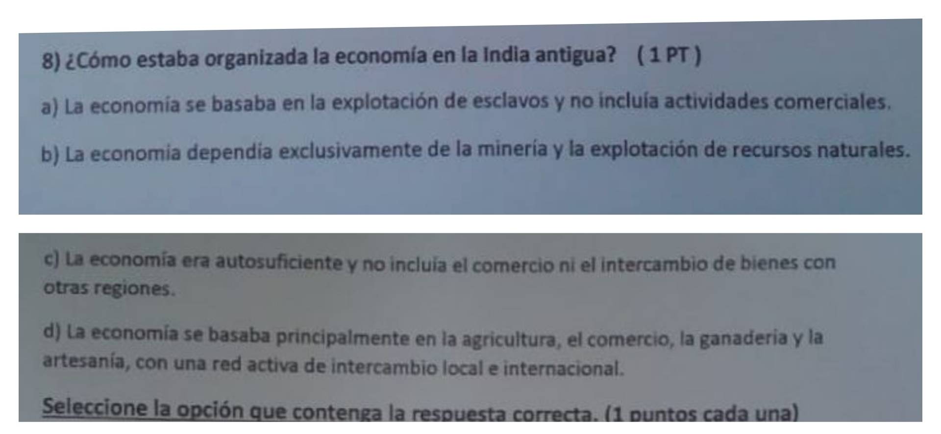 ¿Cómo estaba organizada la economía en la India antigua? ( 1 PT )
a) La economía se basaba en la explotación de esclavos y no incluía actividades comerciales.
b) La economia dependía exclusivamente de la minería y la explotación de recursos naturales.
c) La economía era autosuficiente y no incluía el comercio ni el intercambio de bienes con
otras regiones.
d) La economía se basaba principalmente en la agricultura, el comercio, la ganaderia y la
artesanía, con una red activa de intercambio local e internacional.
Seleccione la opción que contenga la respuesta correcta. (1 puntos cada una)