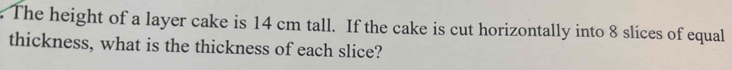 The height of a layer cake is 14 cm tall. If the cake is cut horizontally into 8 slices of equal 
thickness, what is the thickness of each slice?