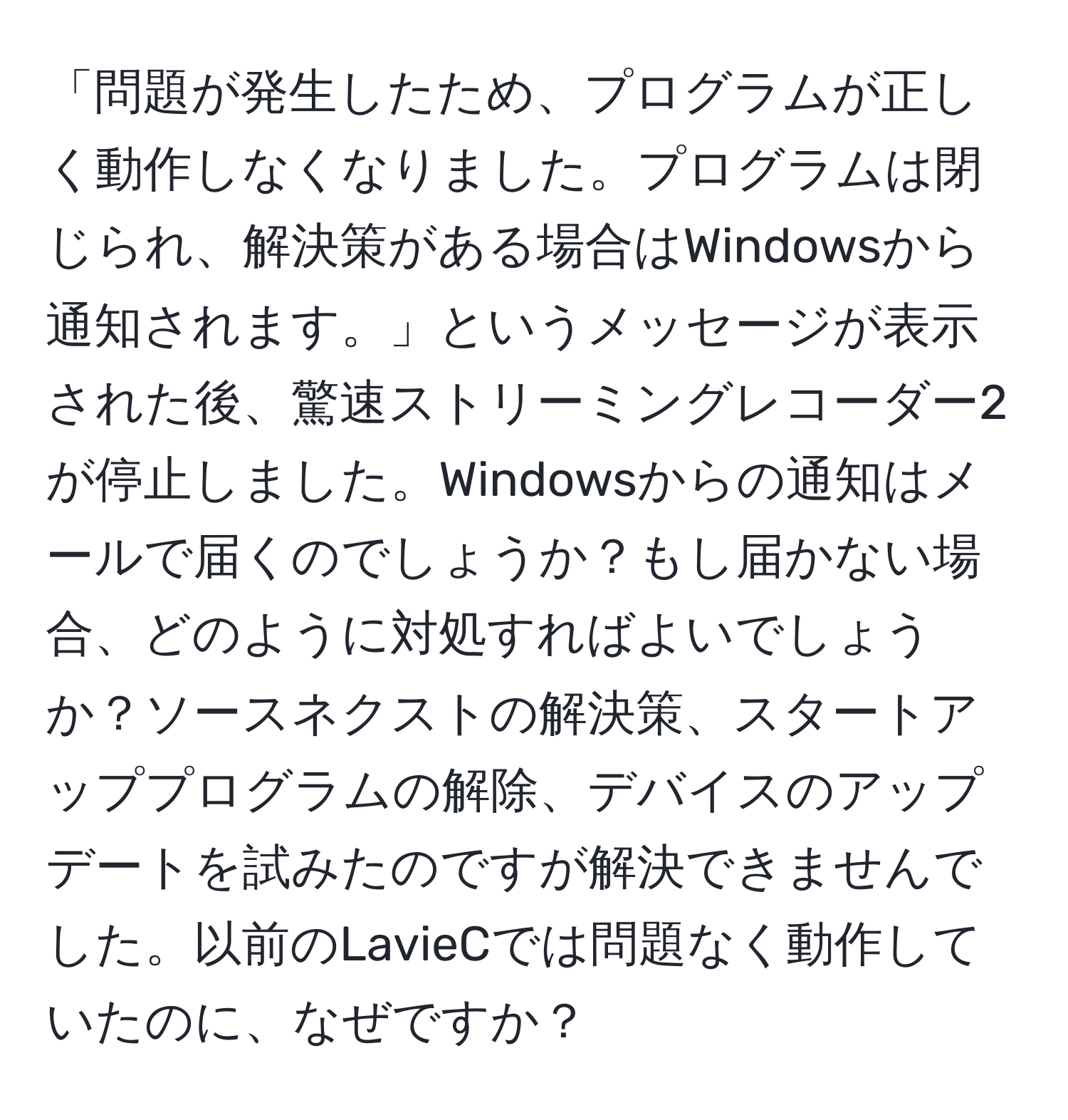 「問題が発生したため、プログラムが正しく動作しなくなりました。プログラムは閉じられ、解決策がある場合はWindowsから通知されます。」というメッセージが表示された後、驚速ストリーミングレコーダー2が停止しました。Windowsからの通知はメールで届くのでしょうか？もし届かない場合、どのように対処すればよいでしょうか？ソースネクストの解決策、スタートアッププログラムの解除、デバイスのアップデートを試みたのですが解決できませんでした。以前のLavieCでは問題なく動作していたのに、なぜですか？