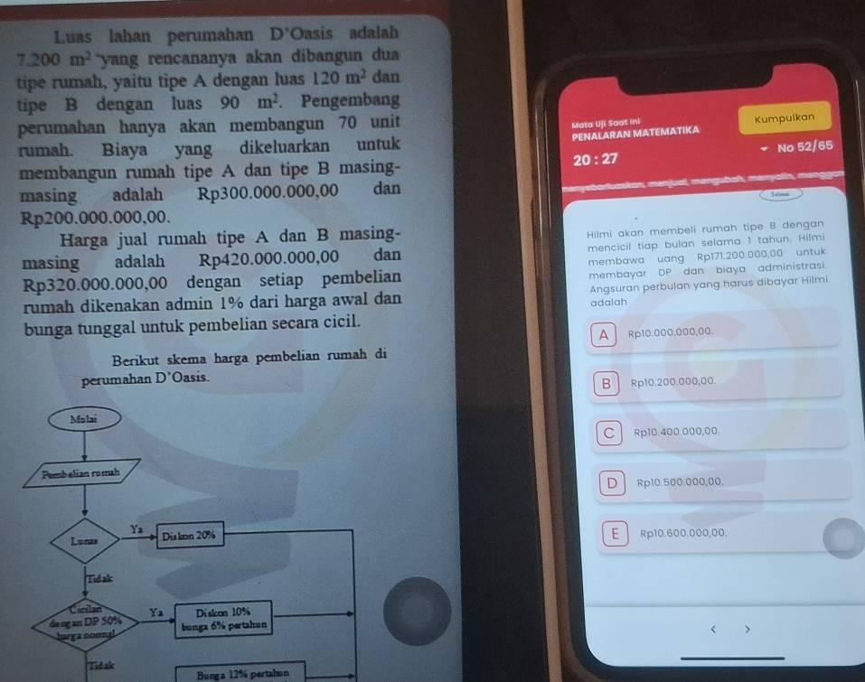 Luas lahan perumahan D'Oasis adalah
7.200m^2 yang rencananya akan dibangun du 
tipe rumah, yaitu tipe A dengan luas 120m^2 dan
tipe B dengan luas 90m^2 Pengembang
perumahan hanya akan membangun 70 unit
Mata Uji Saat Ini Kumpulkan
PENALARAN MATEMATIKA
rumah. Biaya yang dikeluarkan untuk
20:27 No 52/65
membangun rumah tipe A dan tipe B masing-
Ruaskan, menjual, məngubah, men
masing adalah Rp300.000.000,00 dan Telol = g
Rp200.000.000,00.
Harga jual rumah tipe A dan B masing-
Hilmi akan membeli rumah tipe B dengan
masing adalah Rp420.000.000,00 dan mencicil tiap bulan selama 1 tahun. Hilmi
membawa uang Rp171.200.000,00 untuk
Rp320.000.000,00 dengan setiap pembelian
membayar DP dan biaya administrasi.
rumah dikenakan admin 1% dari harga awal dan Angsuran perbulan yang harus dibayar Hilmi
bunga tunggal untuk pembelian secara cicil. adalah
A Rp10.000.000,00.
Berikut skema harga pembelian rumah di
perumahan D'C Dasis
B Rp10.200.000,00.
C Rp10.400.000,00.
D Rp10.500.000,00.
E Rp10.600.000,00.
>
Bunga 12% pertahun