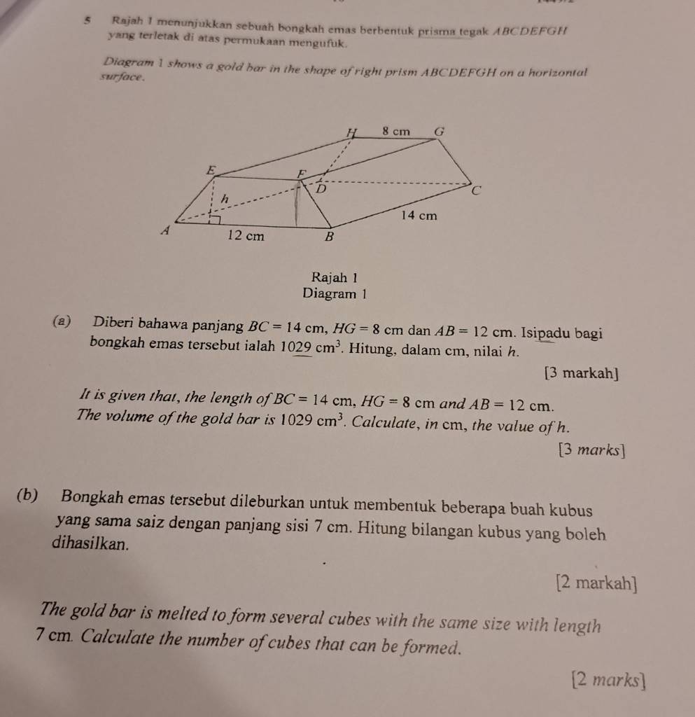 Rajah 1 menunjukkan sebuah bongkah emas berbentuk prisma tegak ABCDEFGH
yang terletak di atas permukaan mengufuk. 
Diagram 1 shows a gold bar in the shape of right prism ABCDEFGH on a horizontal 
surface . 
Rajah 1 
Diagram 1 
(a) Diberi bahawa panjang BC=14cm, HG=8cm dan AB=12cm. Isipadu bagi 
bongkah emas tersebut ialah 1029cm^3. Hitung, dalam cm, nilai h. 
[3 markah] 
It is given that, the length of BC=14cm, HG=8c m and AB=12cm. 
The volume of the gold bar is 1029cm^3. Calculate, in cm, the value of h. 
[3 marks] 
(b) Bongkah emas tersebut dileburkan untuk membentuk beberapa buah kubus 
yang sama saiz dengan panjang sisi 7 cm. Hitung bilangan kubus yang boleh 
dihasilkan. 
[2 markah] 
The gold bar is melted to form several cubes with the same size with length
7 cm. Calculate the number of cubes that can be formed. 
[2 marks]