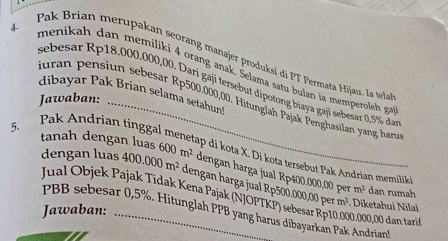 Pak Brian merupakan seorang manajer produksi di PT Permata Hijau. Ia tela 
menikah dan memiliki 4 orang anak. Selama satu bulan ia memperoleh ga 
sebesar Rp18.000.000,00. Dari gaji tersebut dipotong biaya gaji sebesar 0,5% dan 
dibayar Pak Brian selama setahun! 
Jawaban: 
luran pensiun sebesar Rp500.000,00. Hitunglah Pajak Penghasilan yang haru 
Pak Andrian tinggal_ 
5. 
p di kota X. Di kota tersebut Pak Andrian memiliki 
tanah dengan luas 600m^2 dengan harga jual Rp400.000,00 per 
dengan luas 400.000m^2 dengan harga jual Rp500.000,00 per
m^2 dan rumah 
Jual Objek Pajak Tidak Kena Pajak (NJOPTKP) sebesar Rp10.000.000,00 dan tari
m^2. Diketahui Nilai 
Jawaban:_ 
PBB sebesar 0,5%. Hitunglah PPB yang harus dibayarkan Pak Andrian