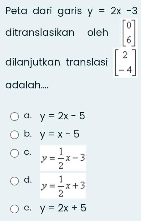 Peta dari garis y=2x-3
ditranslasikan oleh beginbmatrix 0 6endbmatrix
dilanjutkan translasi beginbmatrix 2 -4endbmatrix
adalah....
a. y=2x-5
b. y=x-5
C. y= 1/2 x-3
d. y= 1/2 x+3
e. y=2x+5