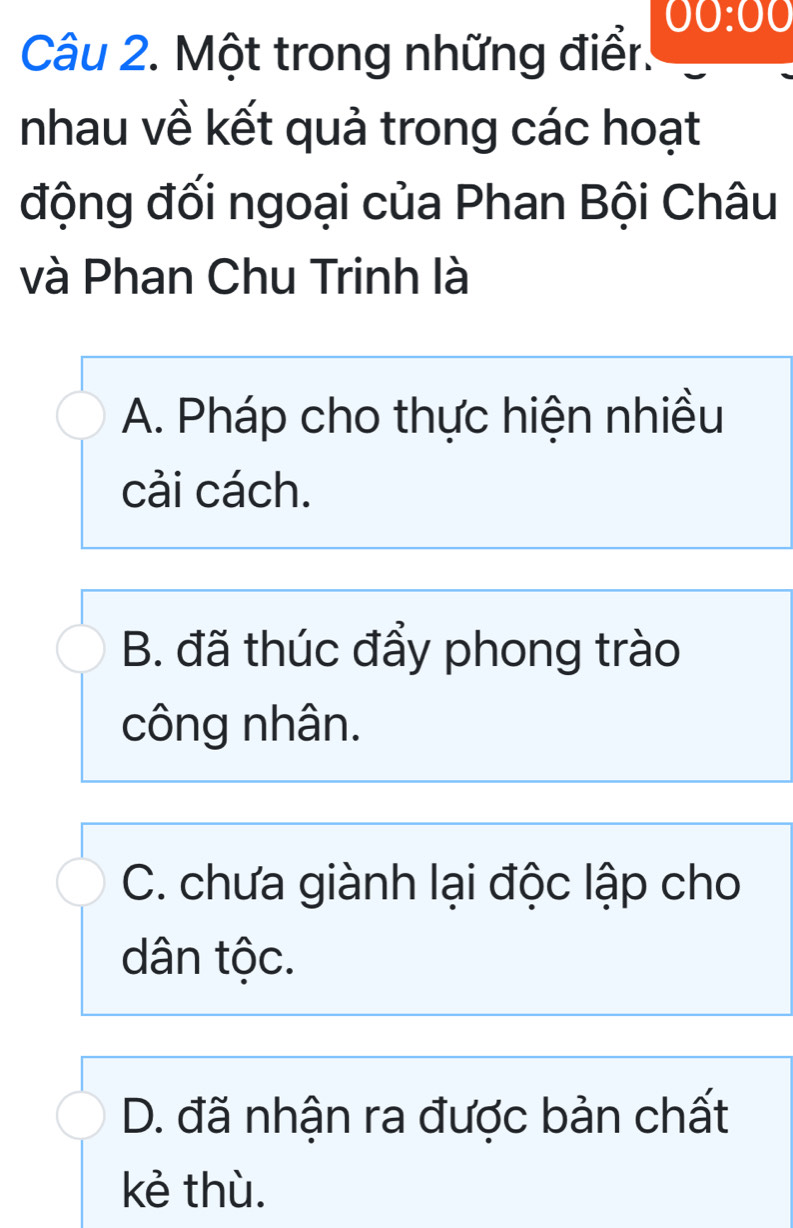 00:00 
Câu 2. Một trong những điểr.
nhau về kết quả trong các hoạt
động đối ngoại của Phan Bội Châu
và Phan Chu Trinh là
A. Pháp cho thực hiện nhiều
cải cách.
B. đã thúc đẩy phong trào
công nhân.
C. chưa giành lại độc lập cho
dân tộc.
D. đã nhận ra được bản chất
kẻ thù.