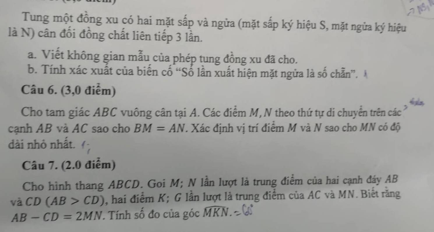 Tung một đồng xu có hai mặt sấp và ngửa (mặt sắp ký hiệu S, mặt ngửa ký hiệu 
là N) cân đối đồng chất liên tiếp 3 lần. 
a. Viết không gian mẫu của phép tung đồng xu đã cho. 
b. Tính xác xuất của biến cố “Số lần xuất hiện mặt ngửa là số chẵn”. 
Câu 6. (3,0 điểm) 
Cho tam giác ABC vuông cân tại A. Các điểm M, N theo thứ tự di chuyển trên các 
cạnh AB và AC sao cho BM=AN. Xác định vị trí điểm M và N sao cho MN có độ 
dài nhỏ nhất. 
Câu 7. (2.0 điểm) 
Cho hình thang ABCD. Goi M; N lần lượt là trung điểm của hai cạnh đáy AB
vdot a CD(AB>CD) , hai điểm K; G lần lượt là trung điểm của AC và MN. Biết răng
AB-CD=2MN. Tính số đo của góc widehat MKN.