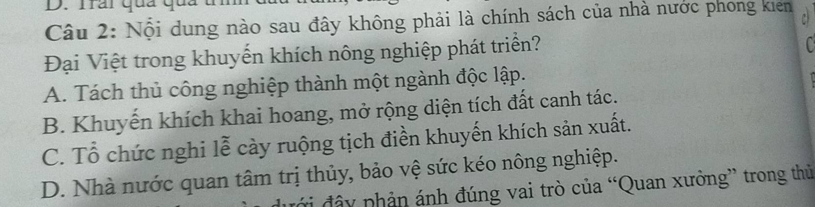 Trai qua qua
Câu 2: Nội dung nào sau đây không phải là chính sách của nhà nước phong kiên c
Đại Việt trong khuyến khích nông nghiệp phát triển?
A. Tách thủ công nghiệp thành một ngành độc lập.
B. Khuyến khích khai hoang, mở rộng diện tích đất canh tác.
C. Tổ chức nghi lễ cày ruộng tịch điền khuyến khích sản xuất.
D. Nhà nước quan tâm trị thủy, bảo vệ sức kéo nông nghiệp.
đây phản ánh đúng vai trò của “Quan xưởng” trong thủ