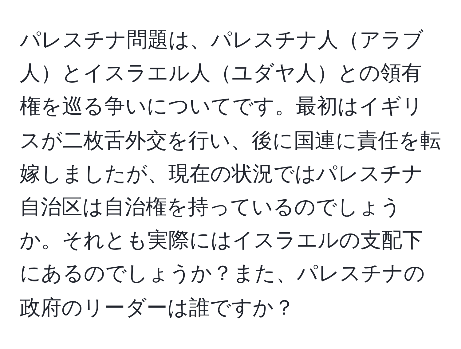 パレスチナ問題は、パレスチナ人アラブ人とイスラエル人ユダヤ人との領有権を巡る争いについてです。最初はイギリスが二枚舌外交を行い、後に国連に責任を転嫁しましたが、現在の状況ではパレスチナ自治区は自治権を持っているのでしょうか。それとも実際にはイスラエルの支配下にあるのでしょうか？また、パレスチナの政府のリーダーは誰ですか？