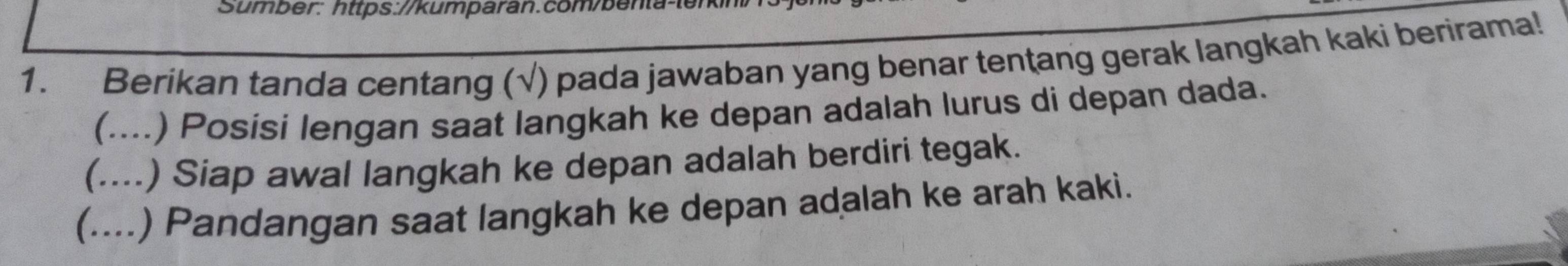 Sumber: https://kumparan.com/benta-ten 
1. Berikan tanda centang (√) pada jawaban yang benar tentang gerak langkah kaki berirama! 
(....) Posísi lengan saat langkah ke depan adalah lurus di depan dada. 
(… .) Siap awal langkah ke depan adalah berdiri tegak. 
(....) Pandangan saat langkah ke depan adalah ke arah kaki.