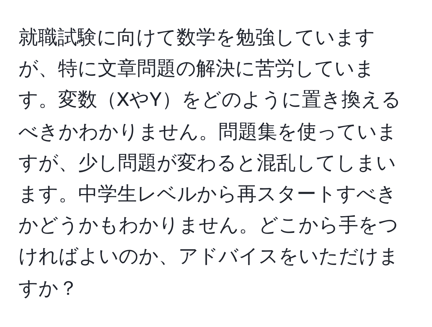 就職試験に向けて数学を勉強していますが、特に文章問題の解決に苦労しています。変数XやYをどのように置き換えるべきかわかりません。問題集を使っていますが、少し問題が変わると混乱してしまいます。中学生レベルから再スタートすべきかどうかもわかりません。どこから手をつければよいのか、アドバイスをいただけますか？