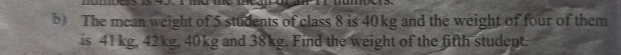 The mean weight of 5 students of class 8 is 40kg and the weight of four of them 
is 41 kg. 42kg, 40kg and 38kg. Find the weight of the fifth student.