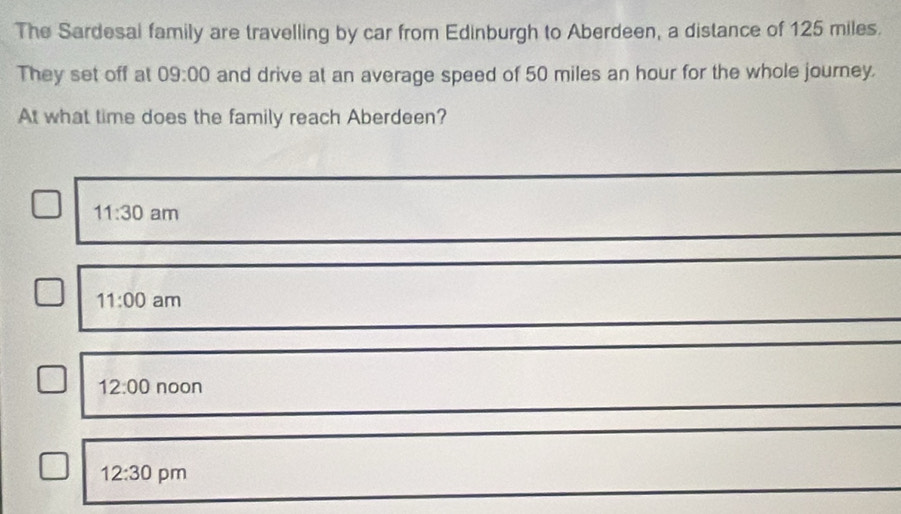 The Sardesal family are travelling by car from Edinburgh to Aberdeen, a distance of 125 miles.
They set off al 09:00 and drive at an average speed of 50 miles an hour for the whole journey.
At what time does the family reach Aberdeen?
11:30 am
11:00 am
12:00 noon
12:30 pm