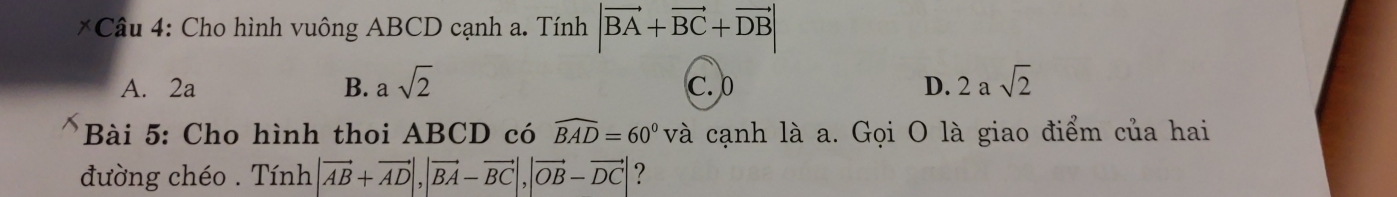 Cho hình vuông ABCD cạnh a. Tính |vector BA+vector BC+vector DB|
A. 2a B. asqrt(2) C. 0 D. 2asqrt(2)
Bài 5: Cho hình thoi ABCD có widehat BAD=60° và cạnh là a. Gọi O là giao điểm của hai
đường chéo . Tính |vector AB+vector AD|, |vector BA-vector BC|, |vector OB-vector DC| ?