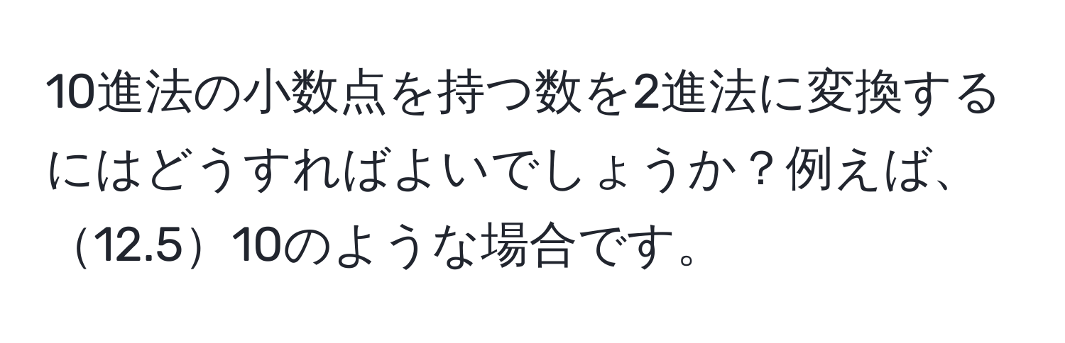 10進法の小数点を持つ数を2進法に変換するにはどうすればよいでしょうか？例えば、12.510のような場合です。