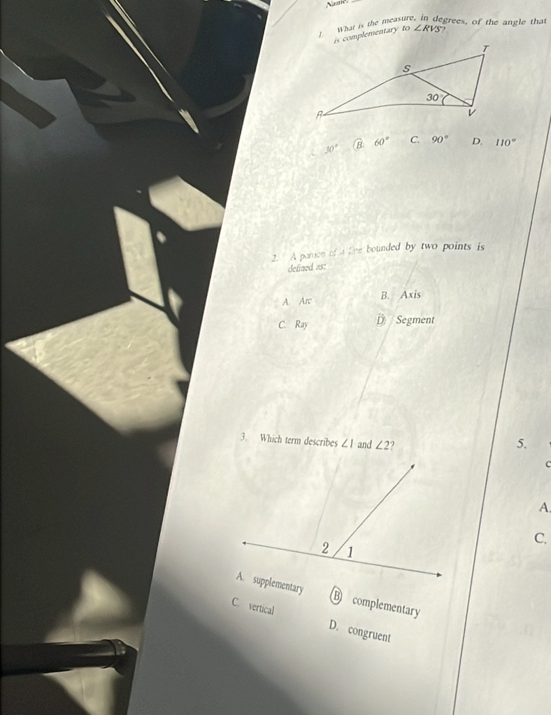 Name.
What is the meas grees, of the angle that
is complementary to∠ RVS
30° B 60° C. 90° D. 110°
2. A partion of a fine bounded by two points is
defined as:
A Arc B. Axis
C. Ray
D Segment
3. Which term describes ∠ 1 and ∠ 2 5.
c
A.
C.
B complementary
C. vertical D. congruent