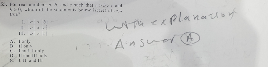 For real numbers a. b, and c such that a>b>c and
b>0 , which of the statements below is(are) always 
true?
I. |a|>|b|
II. |a|>|c|
III. |b|>|c|
A. I only
B. H only
C. I and II only
D. II and III only
E. I, II, and III