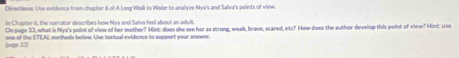 Directions: Use evidence from chapter 6 of A Long Walk to Water to analyze Nya's and Salva's points of view. 
In Chapter 6, the narrator describes how Nya and Salva feel about an adult. 
On page 33, what is Nya's point of view of her mother? Hint: does she see her as strong, weak, brave, scared, etc? How does the author develop this point of view? Hint: use 
one of the STEAL methods below. Use textual evidence to support your answer. 
(page 33)