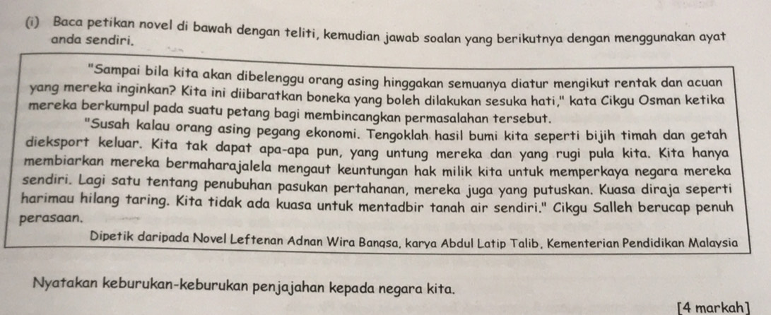 Baca petikan novel di bawah dengan teliti, kemudian jawab soalan yang berikutnya dengan menggunakan ayat 
anda sendiri. 
"Sampai bila kita akan dibelenggu orang asing hinggakan semuanya diatur mengikut rentak dan acuan 
yang mereka inginkan? Kita ini diibaratkan boneka yang boleh dilakukan sesuka hati," kata Cikgu Osman ketika 
mereka berkumpul pada suatu petang bagi membincangkan permasalahan tersebut. 
"Susah kalau orang asing pegang ekonomi. Tengoklah hasil bumi kita seperti bijih timah dan getah 
dieksport keluar. Kita tak dapat apa-apa pun, yang untung mereka dan yang rugi pula kita. Kita hanya 
membiarkan mereka bermaharajalela mengaut keuntungan hak milik kita untuk memperkaya negara mereka 
sendiri. Lagi satu tentang penubuhan pasukan pertahanan, mereka juga yang putuskan. Kuasa diraja seperti 
harimau hilang taring. Kita tidak ada kuasa untuk mentadbir tanah air sendiri." Cikgu Salleh berucap penuh 
perasaan. 
Dipetik daripada Novel Leftenan Adnan Wira Bangsa, karya Abdul Latip Talib, Kementerian Pendidikan Malaysia 
Nyatakan keburukan-keburukan penjajahan kepada negara kita. 
[4 markah]