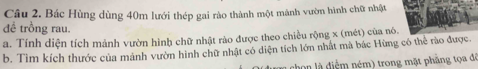 Bác Hùng dùng 40m lưới thép gai rào thành một mảnh vườn hình chữ nhật 
đề trồng rau. 
a. Tính diện tích mảnh vườn hình chữ nhật rào được theo chiều rộng x (mét) của nó. 
b. Tìm kích thước của mảnh vườn hình chữ nhật có diện tích lớn nhất mà bác Hùng có thể rào được. 
chon là điểm ném) trong mặt phẳng tọa đã