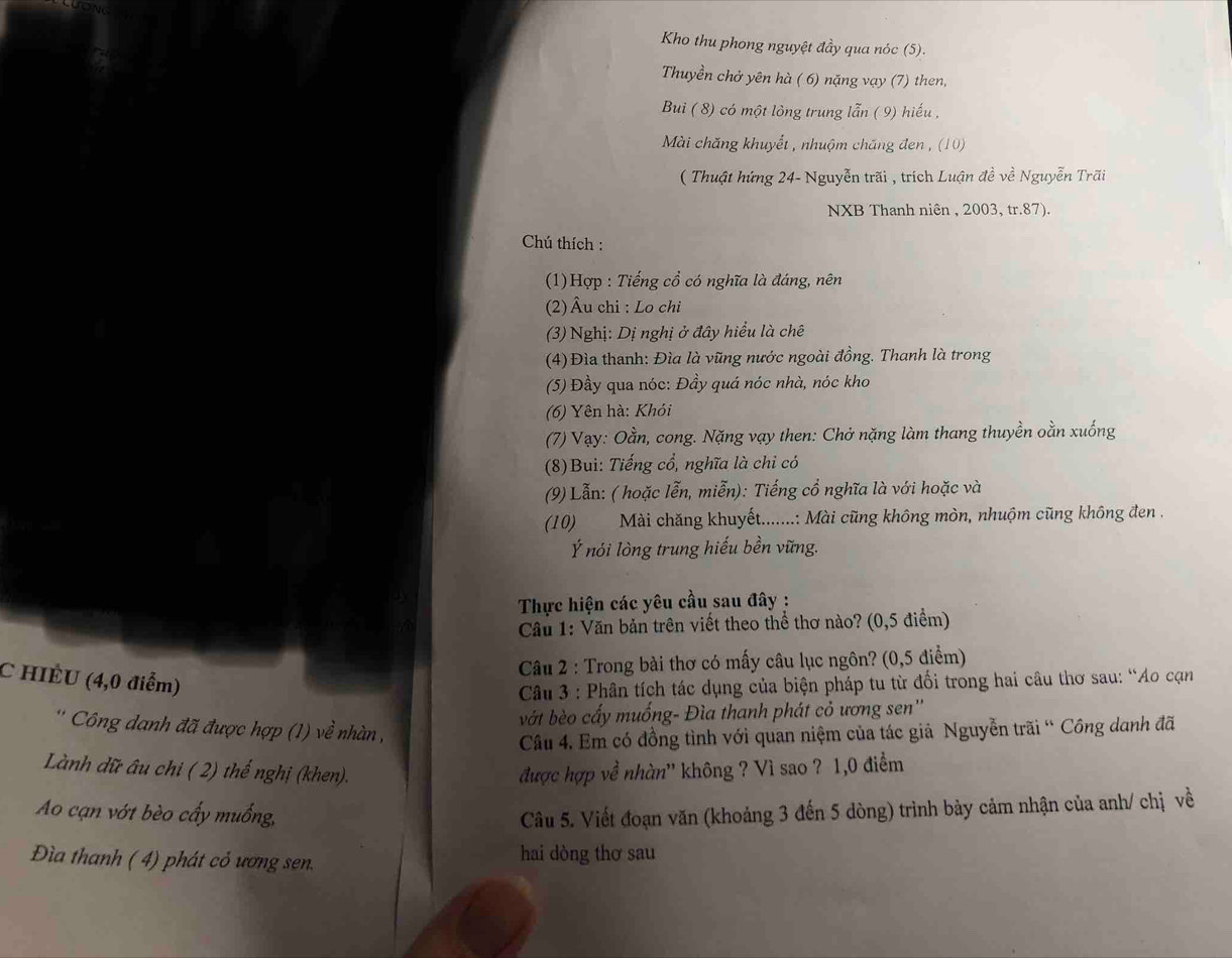 Kho thu phong nguyệt đầy qua nóc (5).
Thuyền chở yên hà ( 6) nặng vạy (7) then,
Bui ( 8) có một lỏng trung lẫn ( 9) hiếu ,
Mài chăng khuyết , nhuộm chăng đen , (10)
( Thuật hứng 24- Nguyễn trãi , trích Luận đề về Nguyễn Trãi
NXB Thanh niên , 2003, tr.87).
Chú thích :
(1)Hợp : Tiếng cổ có nghĩa là đáng, nên
(2)Âu chi : Lo chi
(3) Nghị: Dị nghị ở đây hiểu là chê
(4) Đìa thanh: Đìa là vũng nước ngoài đồng. Thanh là trong
(5) Đầy qua nóc: Đầy quá nóc nhà, nóc kho
(6) Yên hà: Khỏi
(7) Vạy: Oằn, cong. Nặng vạy then: Chở nặng làm thang thuyền oằn xuống
(8)Bui: Tiếng cổ, nghĩa là chi có
(9) Lẫn: ( hoặc lễn, miễn): Tiếng cổ nghĩa là với hoặc và
(10) Mài chăng khuyết.......: Mài cũng không mòn, nhuộm cũng không đen .
Ý nói lòng trung hiếu bền vũng.
Thực hiện các yêu cầu sau đây :
Cầu 1: Văn bản trên viết theo thể thơ nào? (0,5 điểm)
C HIÉU (4,0 điểm)
Câu 2 : Trong bài thơ có mấy câu lục ngôn? (0,5 điểm)
Câu 3 : Phân tích tác dụng của biện pháp tu từ đối trong hai câu thơ sau: “Ao cạn
vớt bèo cấy muống- Đìa thanh phát cỏ ương sen''
' Công danh đã được hợp (1) về nhàn ,
Câu 4. Em có đồng tình với quan niệm của tác giả Nguyễn trãi “ Công danh đã
Lành dữ âu chi ( 2) thế nghị (khen). được hợp về nhàn'' không ? Vì sao ? 1,0 điểm
Ao cạn vớt bèo cấy muống,  Câu 5. Viết đoạn văn (khoảng 3 đến 5 dòng) trình bày cảm nhận của anh/ chị về
Đìa thanh ( 4) phát cỏ ương sen. hai dòng thơ sau