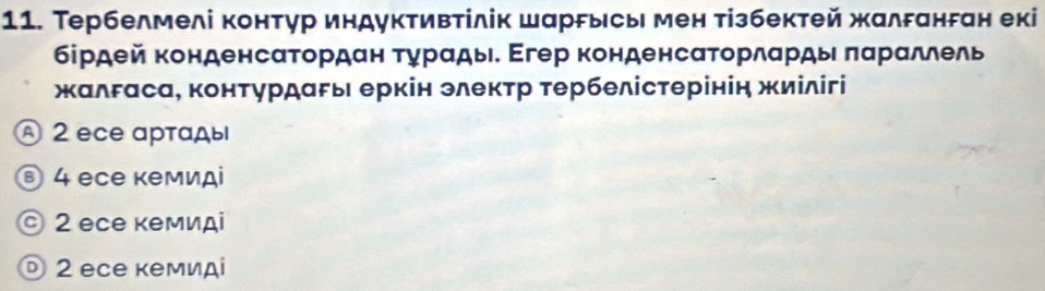 Тербелмелі контур индуктивтілік шаррысы мен тізбектей жалδанган екі
бірдей конденсατордан τγрαды. Εгер конденсατорлαрды παрαллель
жалδаса, конτурдаρы еркін элекτр τербелістерінін жиілігі
A 2 ecе αртαды
⑧ 4 еcе кемиді
© 2 есе кмиді
D 2 еcе кемидί