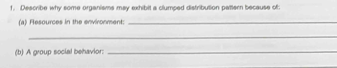 Describe why some organisms may exhibit a clumped distribution pattern because of: 
(a) Resources in the environment:_ 
_ 
(b) A group social behavior:_