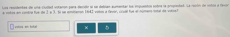 Los residentes de una ciudad votaron para decidir si se debian aumentar los impuestos sobre la propiedad. La razón de votos a favor 
a votos en contra fue de 2 a 3. Si se emitieron 1642 votos a favor, ¿cuál fue el número total de votos? 
votos en total 
×