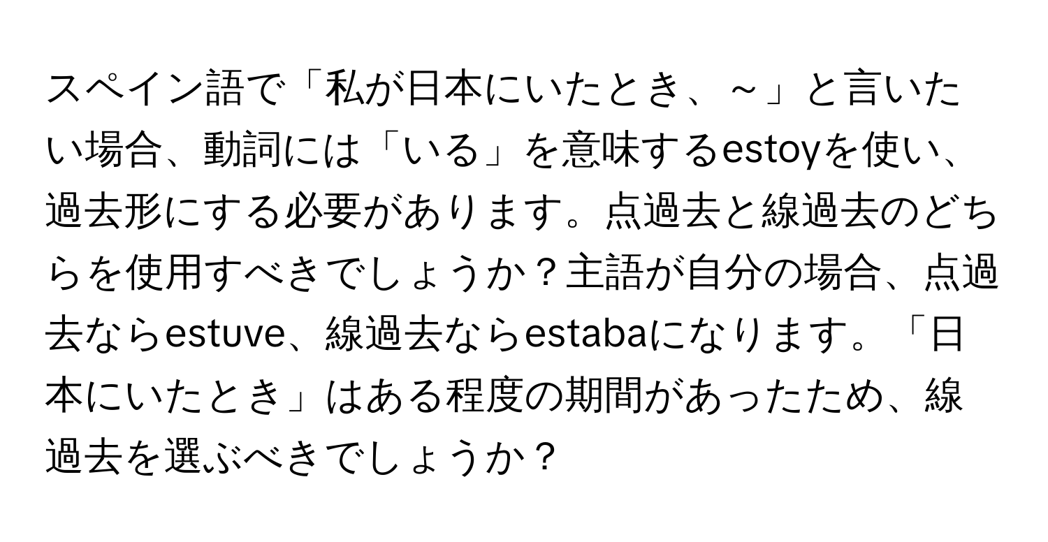 スペイン語で「私が日本にいたとき、～」と言いたい場合、動詞には「いる」を意味するestoyを使い、過去形にする必要があります。点過去と線過去のどちらを使用すべきでしょうか？主語が自分の場合、点過去ならestuve、線過去ならestabaになります。「日本にいたとき」はある程度の期間があったため、線過去を選ぶべきでしょうか？