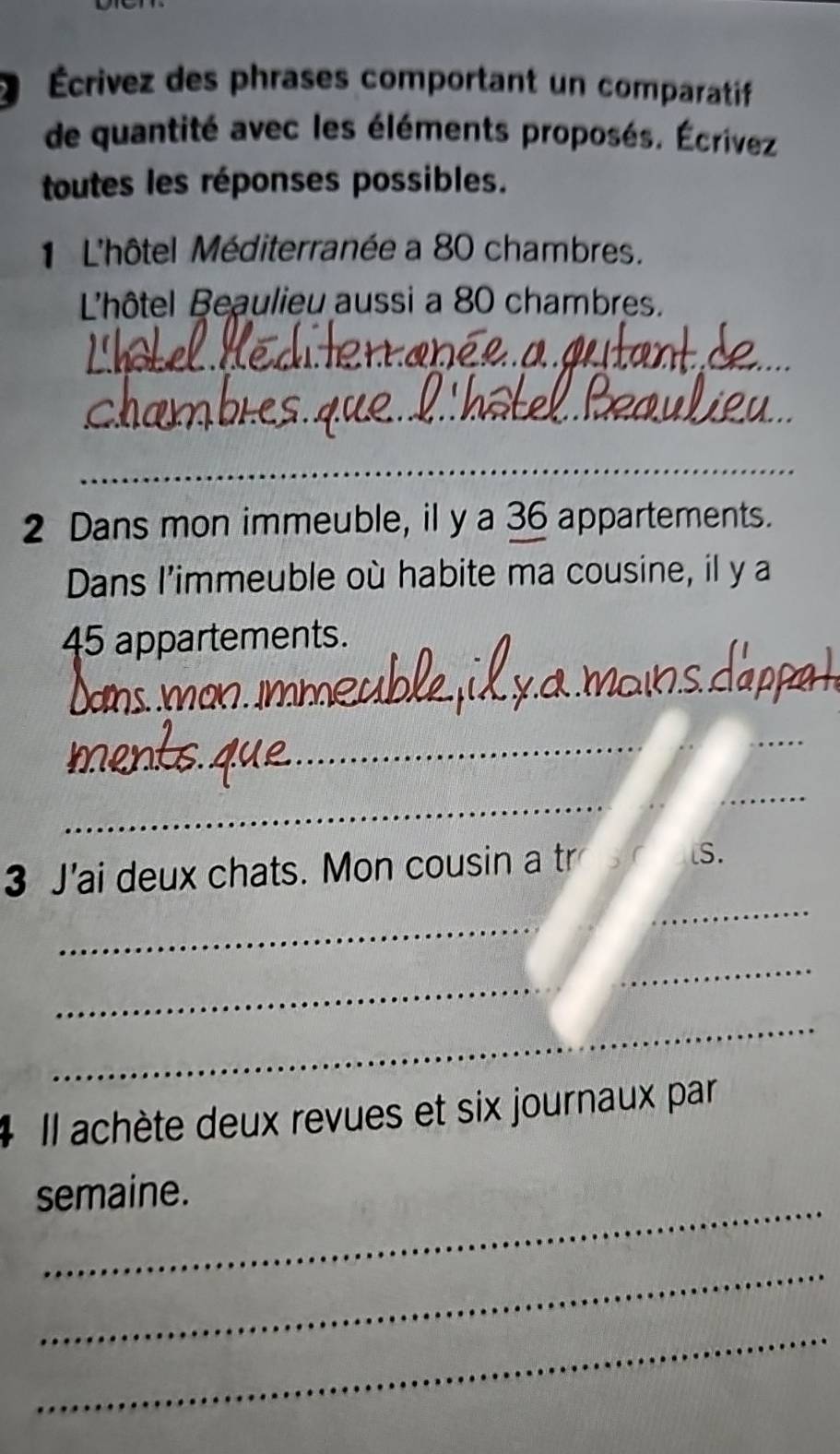 Écrivez des phrases comportant un comparatif 
de quantité avec les éléments proposés. Écrivez 
toutes les réponses possibles. 
1 L'hôtel Méditerranée a 80 chambres. 
L'hôtel Beaulieu aussi a 80 chambres. 
_ 
_ 
_ 
2 Dans mon immeuble, il y a 36 appartements. 
Dans l'immeuble où habite ma cousine, il y a
45 appartements. 
_
100
_ 
__ 
_ 
_ 
_ 
_ 
3 J'ai deux chats. Mon cousin a tr lS. 
__ 
__ 
_ 
_ 
# Il achète deux revues et six journaux par 
_ 
semaine. 
_ 
_