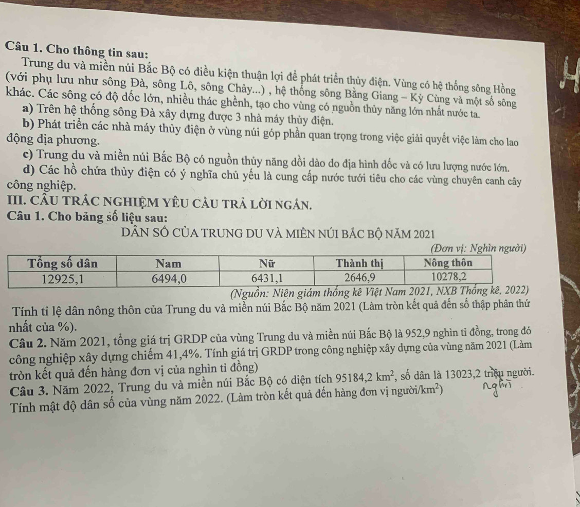 Cho thông tin sau:
Trung du và miền núi Bắc Bộ có điều kiện thuận lợi để phát triển thủy điện. Vùng có hệ thống sông Hồng
(với phụ lưu như sông Đà, sông Lô, sông Chảy...) , hệ thống sông Bằng Giang - Kỳ Cùng và một số sông
khác. Các sông có độ dốc lớn, nhiều thác ghềnh, tạo cho vùng có nguồn thủy năng lớn nhất nước ta.
a) Trên hệ thống sông Đà xây dựng được 3 nhà máy thủy điện.
b) Phát triển các nhà máy thủy điện ở vùng núi góp phần quan trọng trong việc giải quyết việc làm cho lao
động địa phương.
c) Trung du và miền núi Bắc Bộ có nguồn thủy năng dồi dào do địa hình dốc và có lưu lượng nước lớn.
d) Các hồ chứa thùy điện có ý nghĩa chủ yếu là cung cấp nước tưới tiêu cho các vùng chuyên canh cây
công nghiệp.
III. CÂU TRÁC NGHIỆM YÊU CàU TRả LờI ngáN.
Câu 1. Cho bảng số liệu sau:
DẤN SÔ CủA TRUNG DU VÀ MIÊN NÚI BÁC Bộ năM 2021
(Nguồn:
Tính tỉ lệ dân nông thôn của Trung du và miền núi Bắc Bộ năm 2021 (Làm tròn kết quả đến số thập phân thứ
nhất của %).
Câu 2. Năm 2021, tổng giá trị GRDP của vùng Trung du và miền núi Bắc Bộ là 952,9 nghìn tỉ đồng, trong đó
công nghiệp xây dựng chiếm 41,4%. Tính giá trị GRDP trong công nghiệp xây dựng của vùng năm 2021 (Làm
tròn kết quả đến hàng đơn vị của nghìn tỉ đồng)
Câu 3. Năm 2022, Trung du và miền núi Bắc Bộ có diện tích 95184,2km^2 , số dân là 13023,2 triệu người.
Tính mật độ dân số của vùng năm 2022. (Làm tròn kết quả đến hàng đơn vị người/km²)