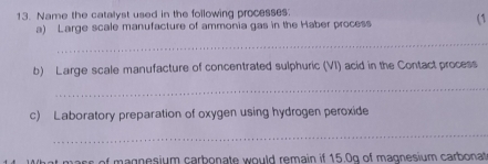 Name the catalyst used in the following processes. 
a) Large scale manufacture of ammonia gas in the Haber process (1 
_ 
b) Large scale manufacture of concentrated sulphuric (VI) acid in the Contact process 
_ 
c) Laboratory preparation of oxygen using hydrogen peroxide 
_ 
What mass of magnesium carbonate would remain if 15.0g of magnesium carbonat