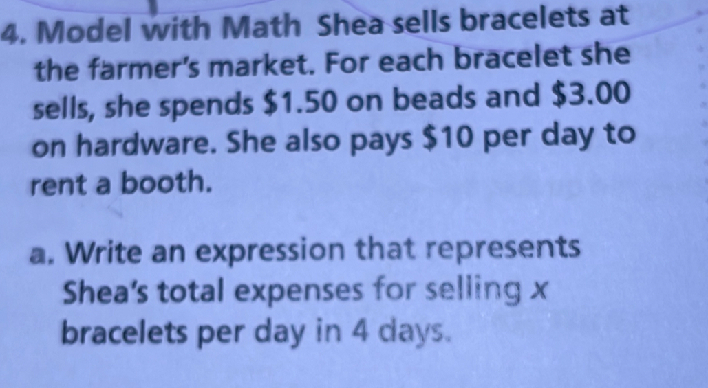 Model with Math Shea sells bracelets at 
the farmer’s market. For each bracelet she 
sells, she spends $1.50 on beads and $3.00
on hardware. She also pays $10 per day to 
rent a booth. 
a. Write an expression that represents 
Shea's total expenses for selling x
bracelets per day in 4 days.