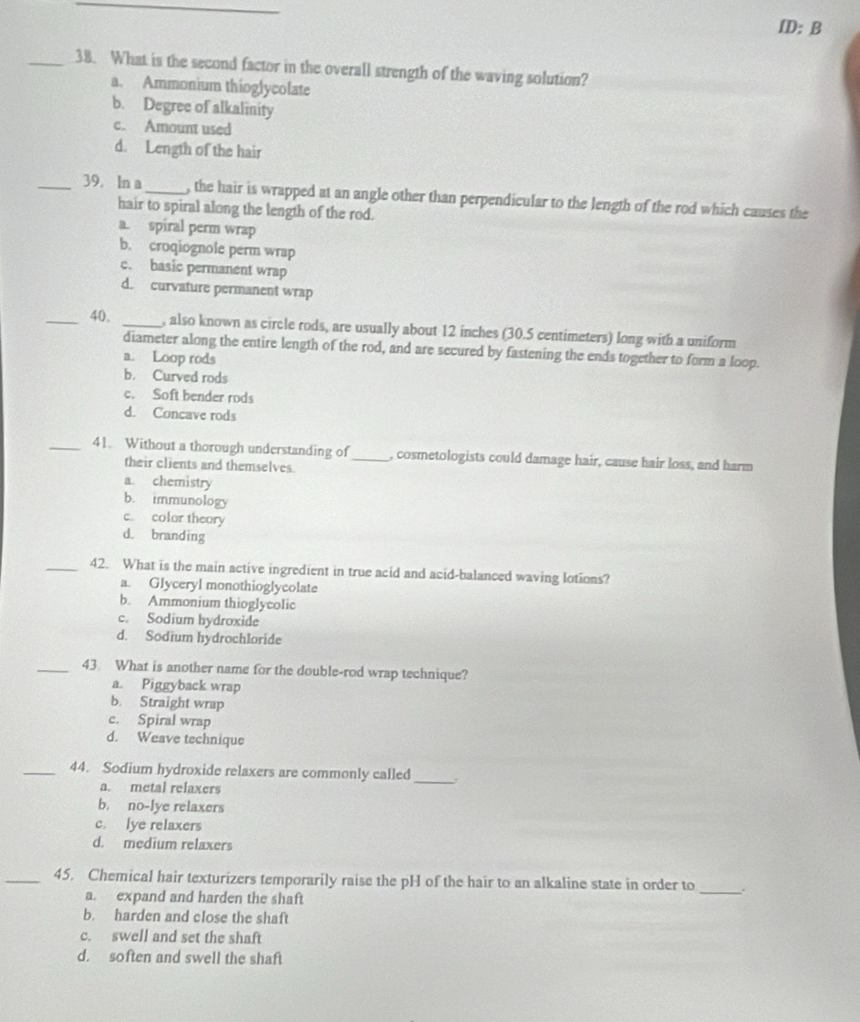 ID: B
_38. What is the second factor in the overall strength of the waving solution?
a. Ammonium thioglycolate
b. Degree of alkalinity
c. Amount used
d. Length of the hair
_39. In a_ , the hair is wrapped at an angle other than perpendicular to the length of the rod which causes the
hair to spiral along the length of the rod.
a. spiral perm wrap
b. croqiognole perm wrap
c. basic permanent wrap
d. curvature permanent wrap
_40. _, also known as circle rods, are usually about 12 inches (30.5 centimeters) long with a uniform
diameter along the entire length of the rod, and are secured by fastening the ends together to form a loop.
a. Loop rods
b. Curved rods
c. Soft bender rods
d. Concave rods
_41. Without a thorough understanding of_ , cosmetologists could damage hair, cause hair loss, and harm
their clients and themselves
a. chemistry
b. immunology
c. color theory
d. branding
_42. What is the main active ingredient in true acid and acid-balanced waving lotions?
a. Glyceryl monothioglycolate
b. Ammonium thioglycolic
c. Sodium hydroxide
d. Sodium hydrochloride
_43 What is another name for the double-rod wrap technique?
a. Piggyback wrap
b. Straight wrap
c. Spiral wrap
d. Weave technique
_44. Sodium hydroxide relaxers are commonly called _.
a. metal relaxers
b. no-lye relaxers
c. lye relaxers
d. medium relaxers
_45. Chemical hair texturizers temporarily raise the pH of the hair to an alkaline state in order to _.
a. expand and harden the shaft
b. harden and close the shaft
c. swell and set the shaft
d. soften and swell the shaft